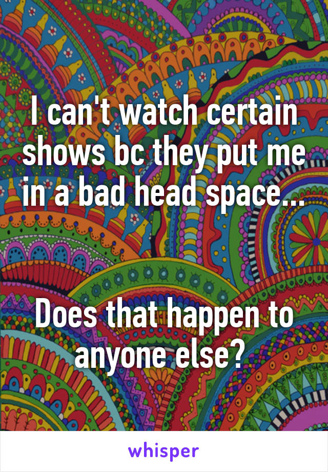 I can't watch certain shows bc they put me in a bad head space... 

Does that happen to anyone else? 