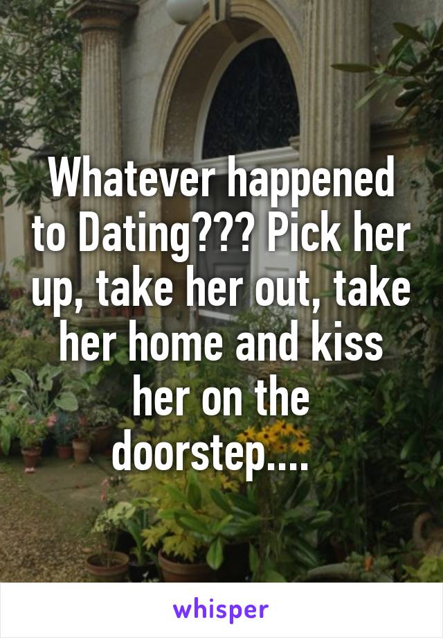 Whatever happened to Dating??? Pick her up, take her out, take her home and kiss her on the doorstep....  