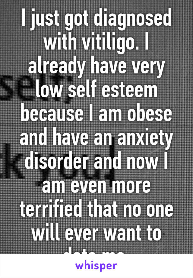 I just got diagnosed with vitiligo. I already have very low self esteem because I am obese and have an anxiety disorder and now I am even more terrified that no one will ever want to date me.