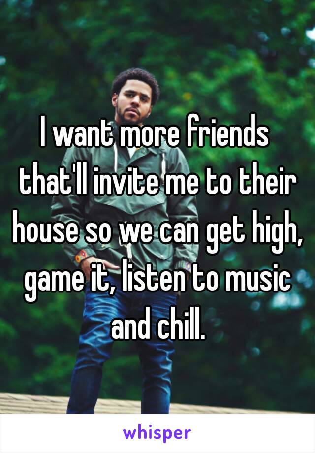 I want more friends that'll invite me to their house so we can get high, game it, listen to music and chill.