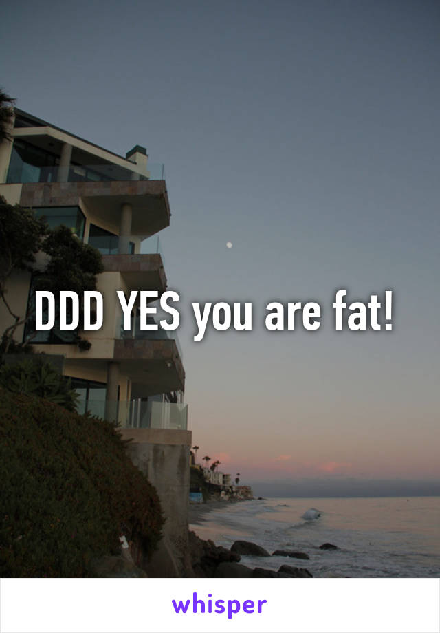 DDD YES you are fat! 