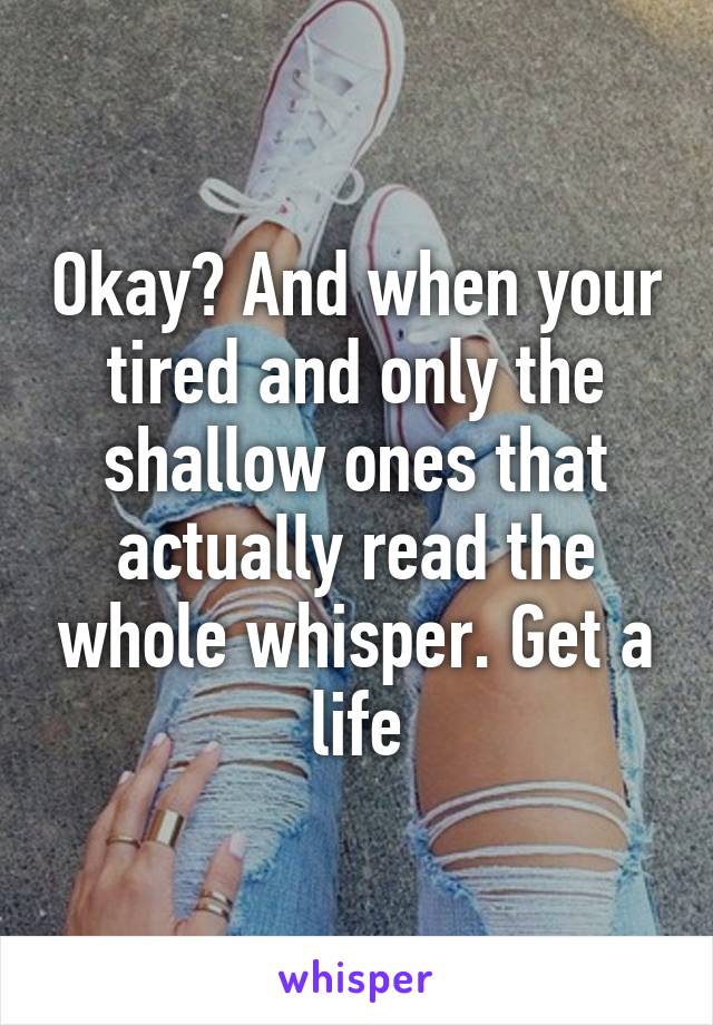 Okay? And when your tired and only the shallow ones that actually read the whole whisper. Get a life