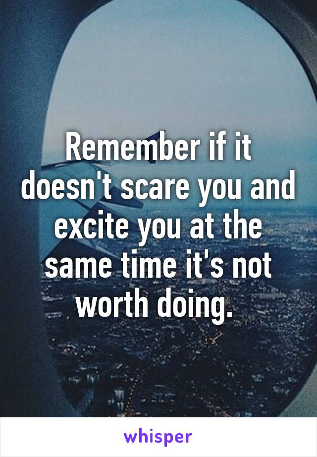 Remember if it doesn't scare you and excite you at the same time it's not worth doing. 