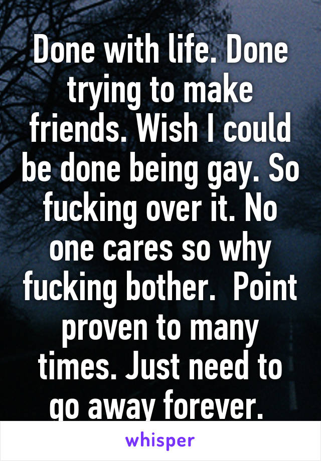 Done with life. Done trying to make friends. Wish I could be done being gay. So fucking over it. No one cares so why fucking bother.  Point proven to many times. Just need to go away forever. 