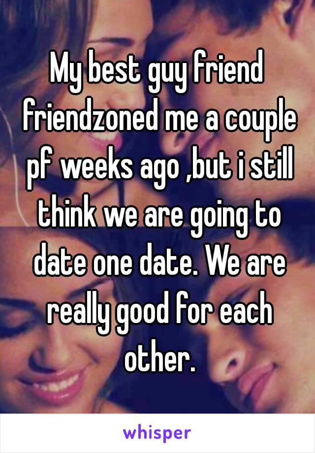 My best guy friend friendzoned me a couple pf weeks ago ,but i still think we are going to date one date. We are really good for each other.