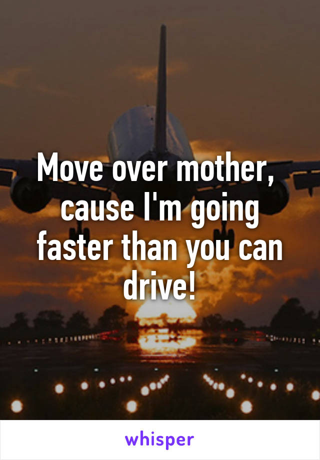 Move over mother,  cause I'm going faster than you can drive!