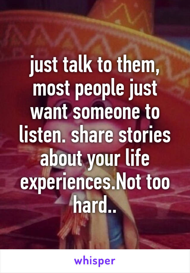 just talk to them, most people just want someone to listen. share stories about your life experiences.Not too hard..