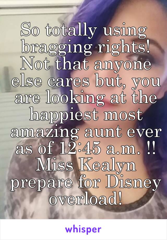 So totally using bragging rights! Not that anyone else cares but, you are looking at the happiest most amazing aunt ever as of 12:45 a.m. !! Miss Kealyn prepare for Disney overload!