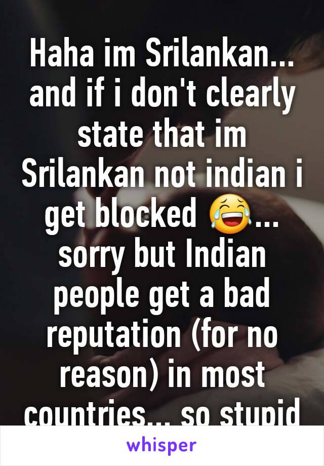 Haha im Srilankan... and if i don't clearly state that im Srilankan not indian i get blocked 😂... sorry but Indian people get a bad reputation (for no reason) in most countries... so stupid