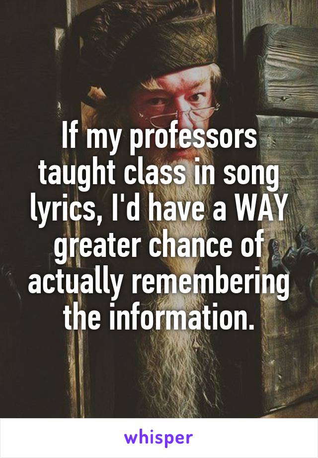 If my professors taught class in song lyrics, I'd have a WAY greater chance of actually remembering the information.