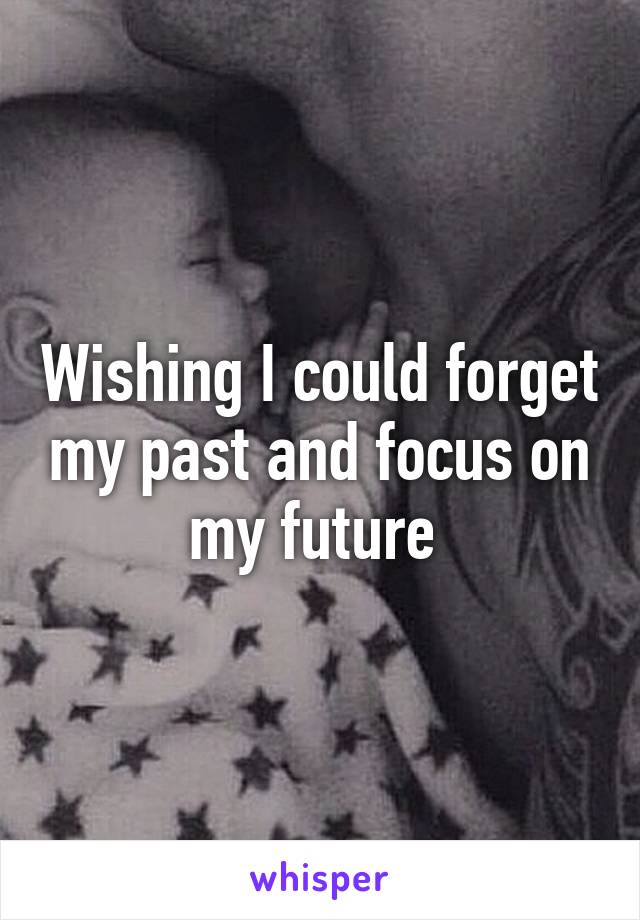 Wishing I could forget my past and focus on my future 