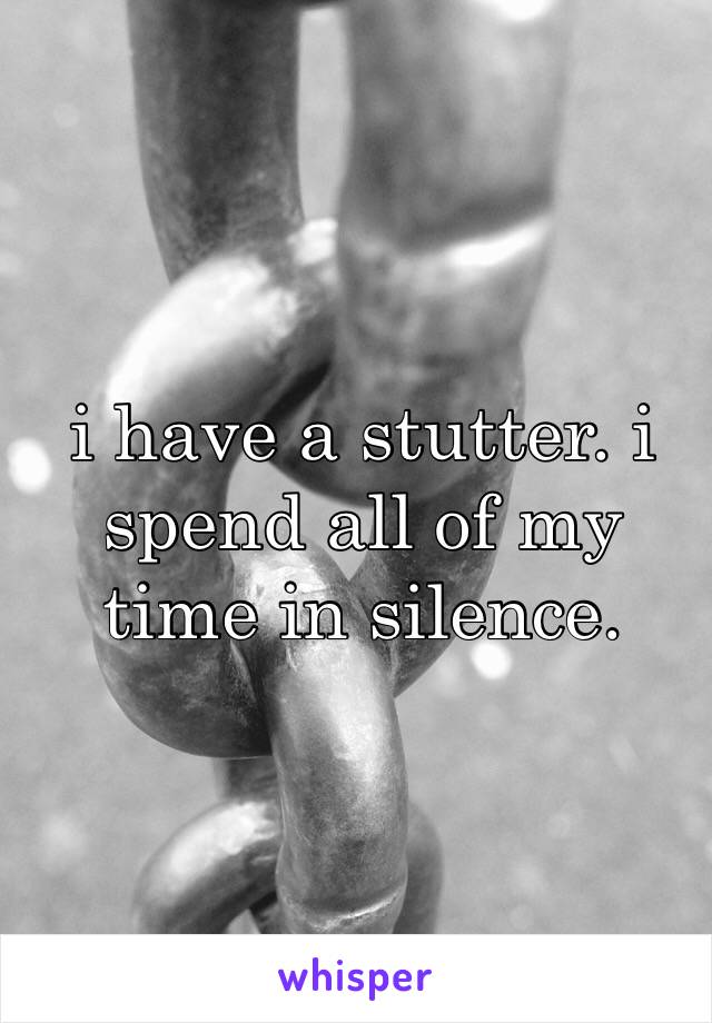 i have a stutter. i spend all of my time in silence.