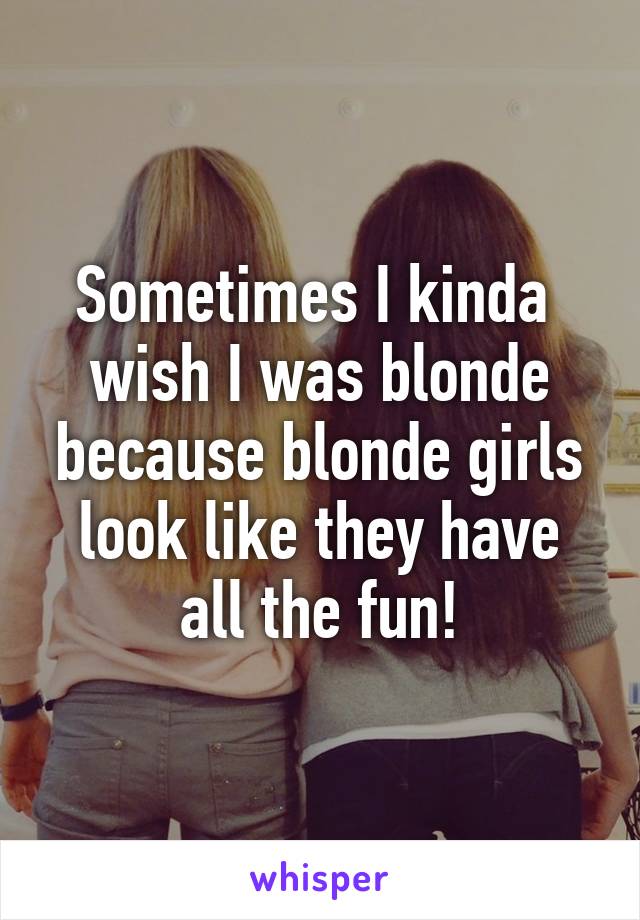 Sometimes I kinda 
wish I was blonde because blonde girls look like they have all the fun!