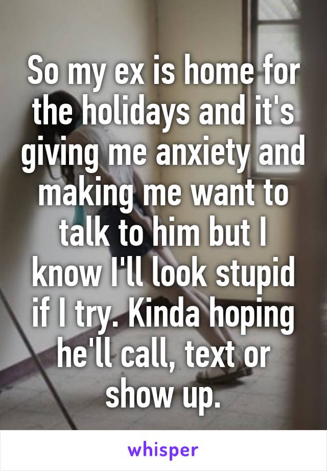 So my ex is home for the holidays and it's giving me anxiety and making me want to talk to him but I know I'll look stupid if I try. Kinda hoping he'll call, text or show up.