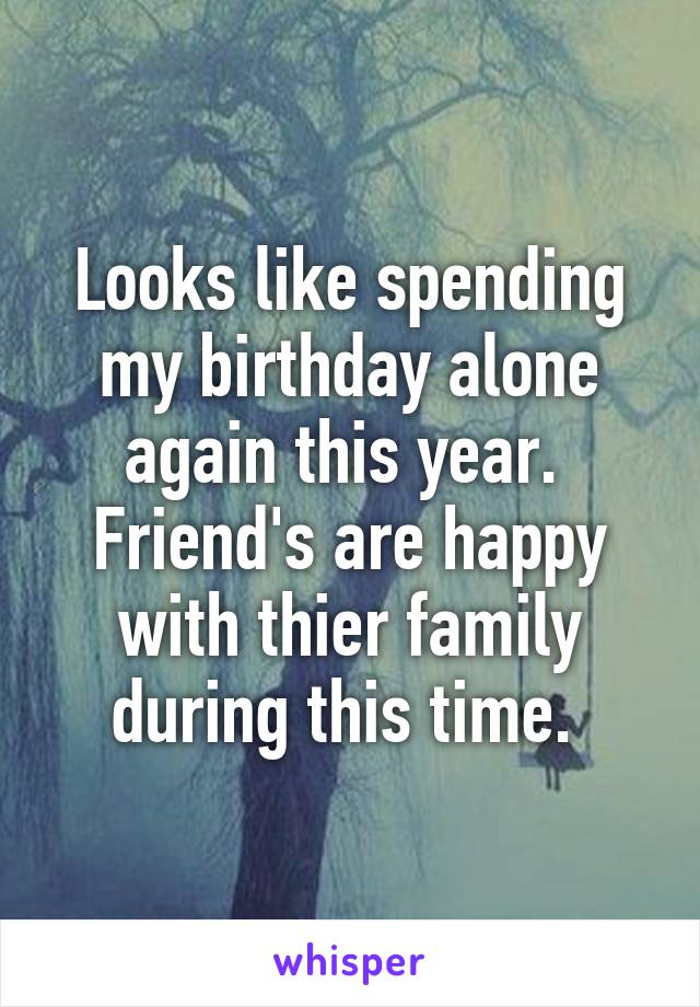 Looks like spending my birthday alone again this year.  Friend's are happy with thier family during this time. 