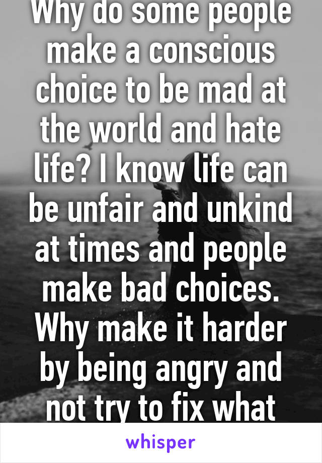 Why do some people make a conscious choice to be mad at the world and hate life? I know life can be unfair and unkind at times and people make bad choices. Why make it harder by being angry and not try to fix what you can?