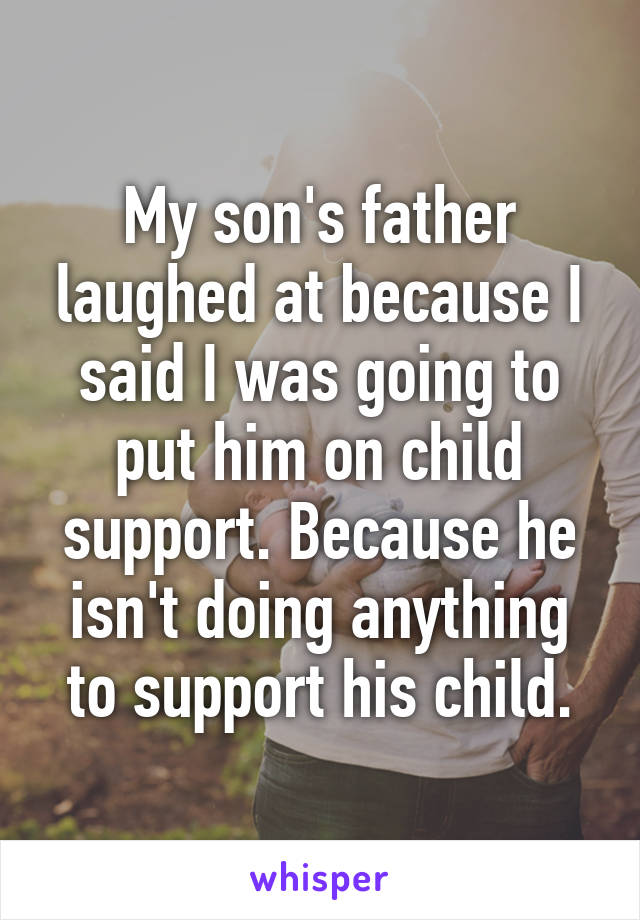 My son's father laughed at because I said I was going to put him on child support. Because he isn't doing anything to support his child.