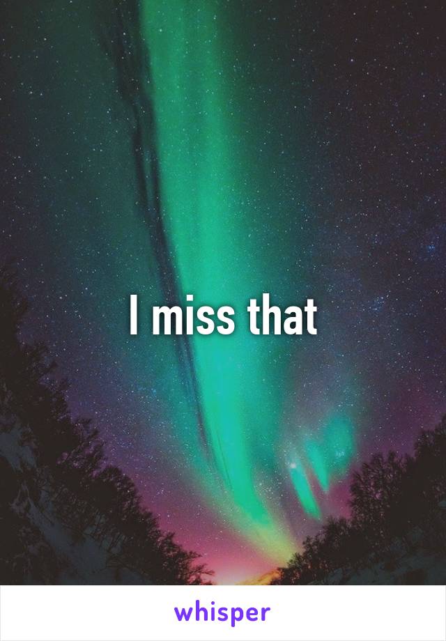 I miss that