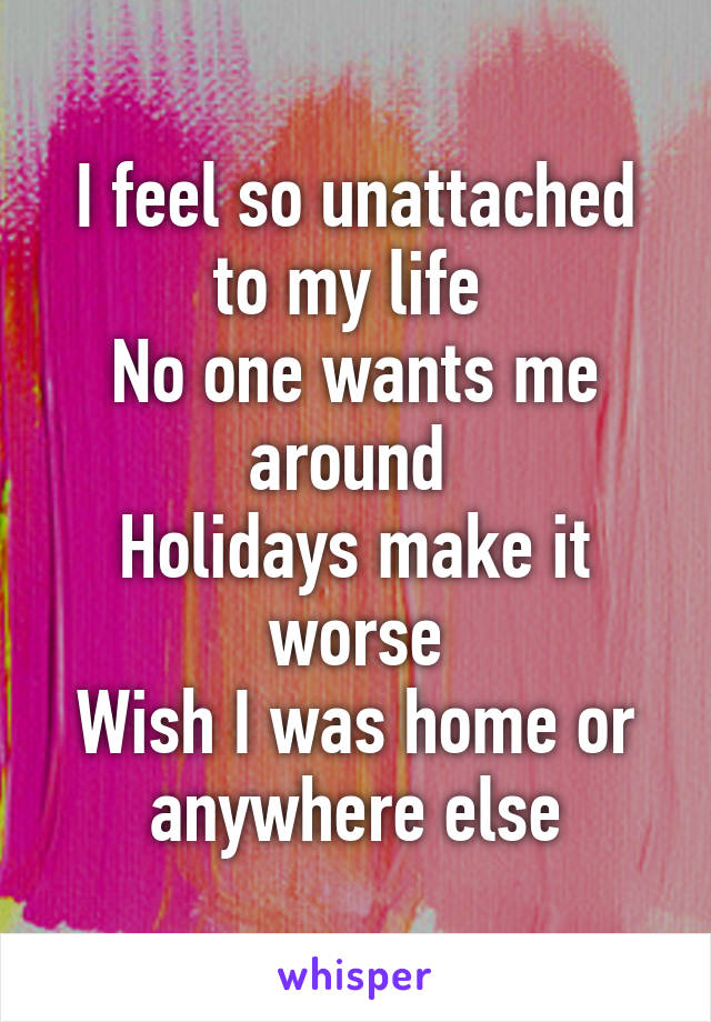 I feel so unattached to my life 
No one wants me around 
Holidays make it worse
Wish I was home or anywhere else