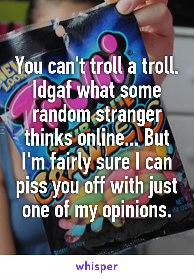 You can't troll a troll. Idgaf what some random stranger thinks online... But I'm fairly sure I can piss you off with just one of my opinions.