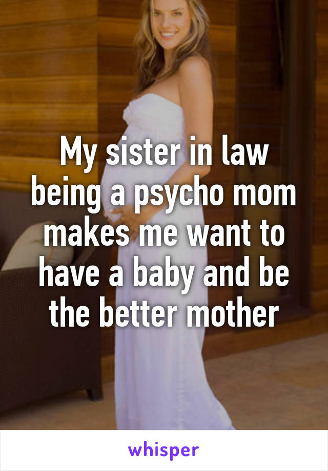 My sister in law being a psycho mom makes me want to have a baby and be the better mother