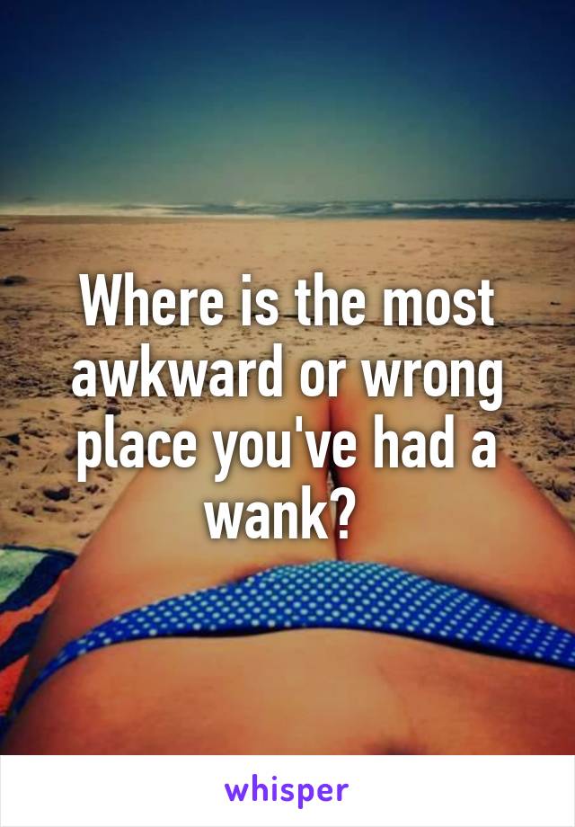 Where is the most awkward or wrong place you've had a wank? 