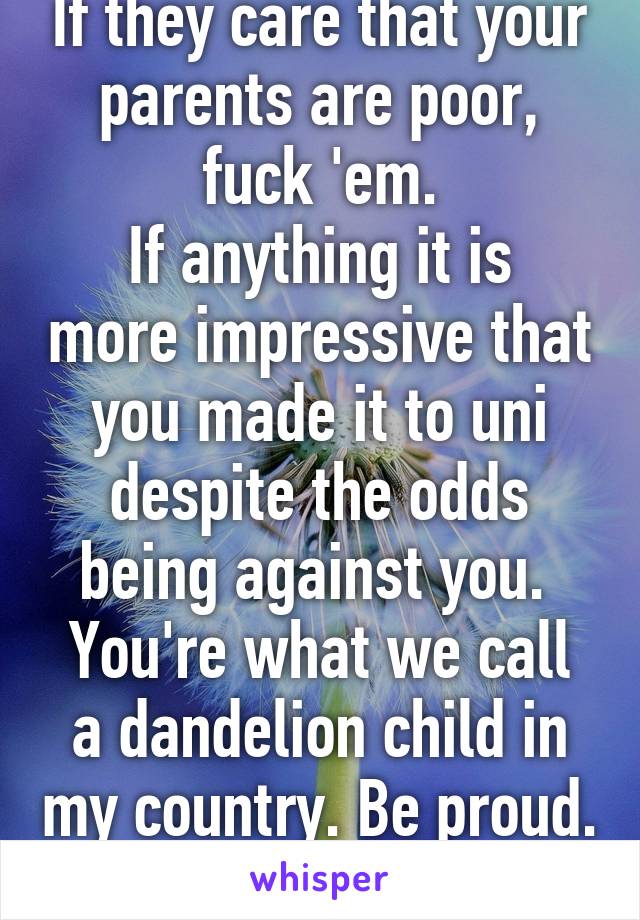 If they care that your parents are poor, fuck 'em.
If anything it is more impressive that you made it to uni despite the odds being against you. 
You're what we call a dandelion child in my country. Be proud. 