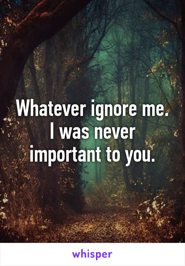 Whatever ignore me. I was never important to you.