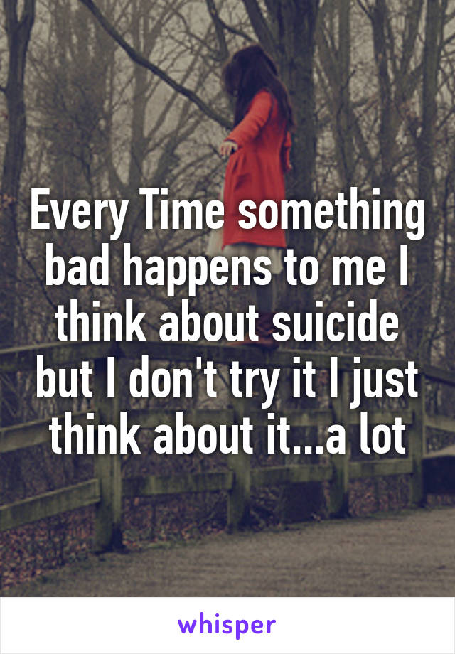 Every Time something bad happens to me I think about suicide but I don't try it I just think about it...a lot