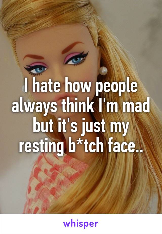 I hate how people always think I'm mad but it's just my resting b*tch face..