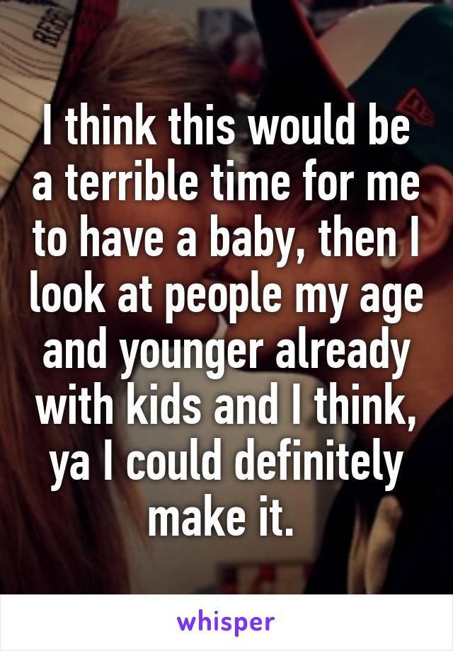 I think this would be a terrible time for me to have a baby, then I look at people my age and younger already with kids and I think, ya I could definitely make it. 