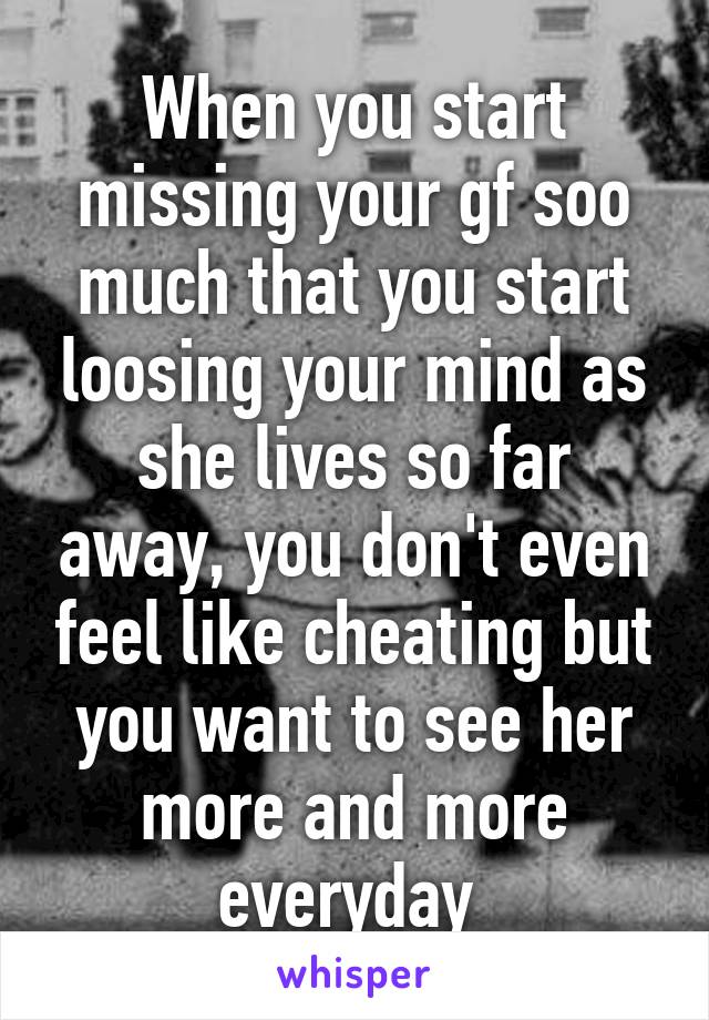 When you start missing your gf soo much that you start loosing your mind as she lives so far away, you don't even feel like cheating but you want to see her more and more everyday 