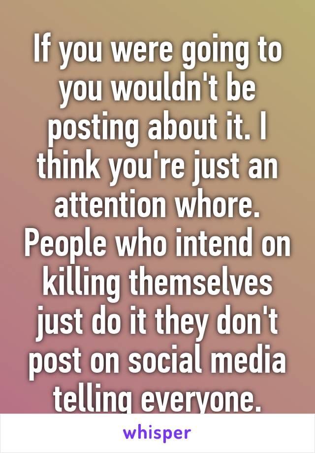 If you were going to you wouldn't be posting about it. I think you're just an attention whore. People who intend on killing themselves just do it they don't post on social media telling everyone.