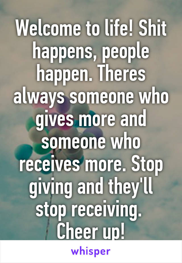 Welcome to life! Shit happens, people happen. Theres always someone who gives more and someone who receives more. Stop giving and they'll stop receiving. 
Cheer up!