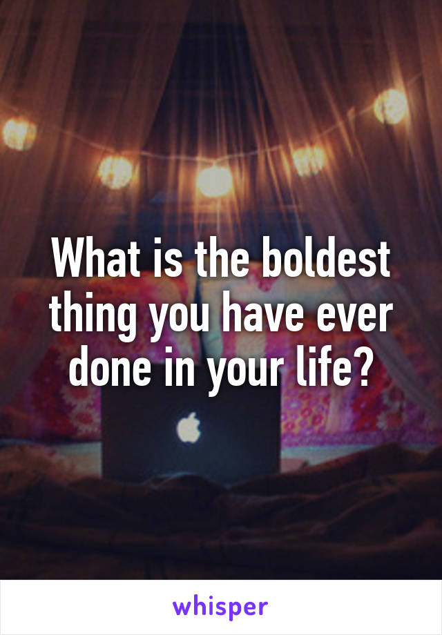 What is the boldest thing you have ever done in your life?