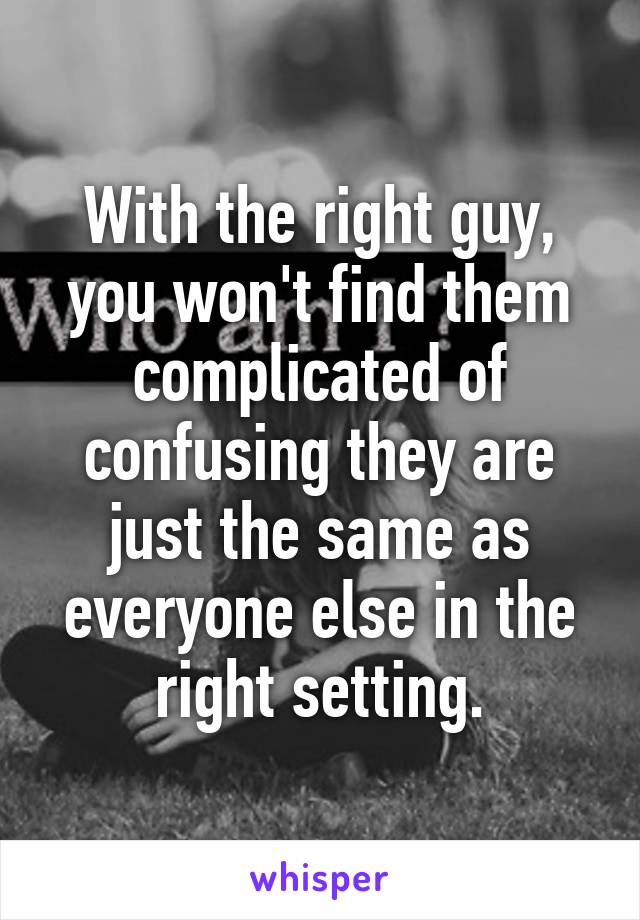 With the right guy, you won't find them complicated of confusing they are just the same as everyone else in the right setting.