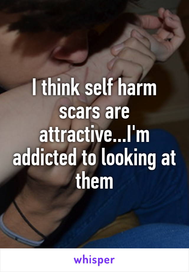 I think self harm scars are attractive...I'm addicted to looking at them