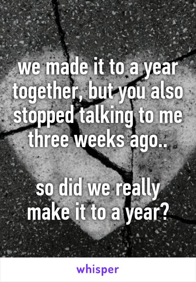 we made it to a year together, but you also stopped talking to me three weeks ago..

so did we really make it to a year?