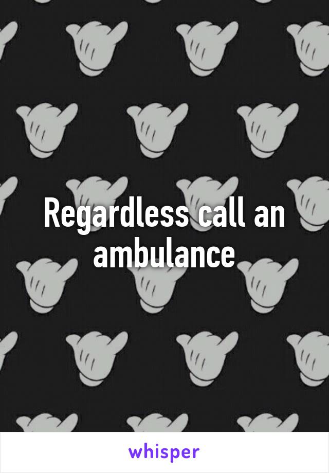 Regardless call an ambulance