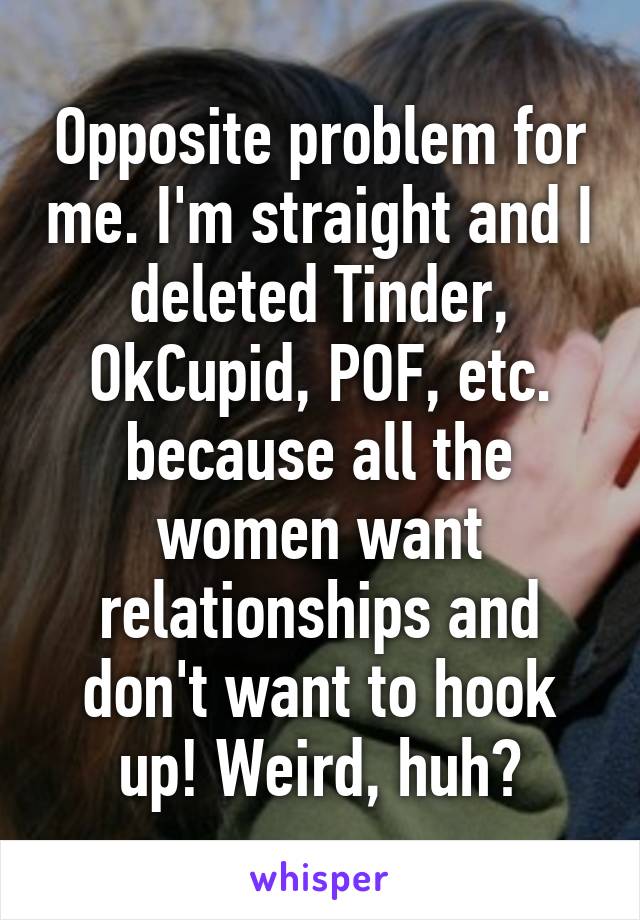 Opposite problem for me. I'm straight and I deleted Tinder, OkCupid, POF, etc. because all the women want relationships and don't want to hook up! Weird, huh?