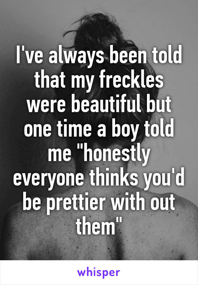 I've always been told that my freckles were beautiful but one time a boy told me "honestly everyone thinks you'd be prettier with out them"