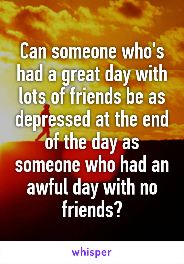 Can someone who's had a great day with lots of friends be as depressed at the end of the day as someone who had an awful day with no friends?