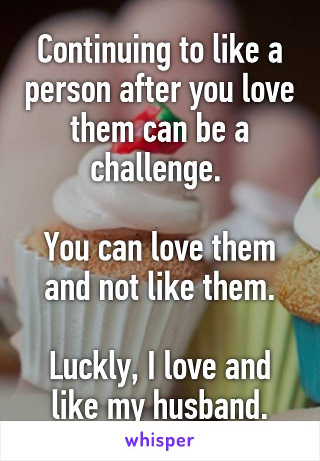 Continuing to like a person after you love them can be a challenge. 

You can love them and not like them.

Luckly, I love and like my husband.