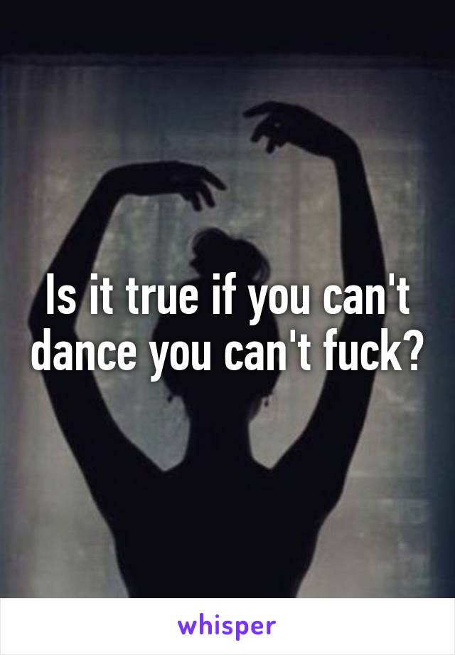 Is it true if you can't dance you can't fuck?