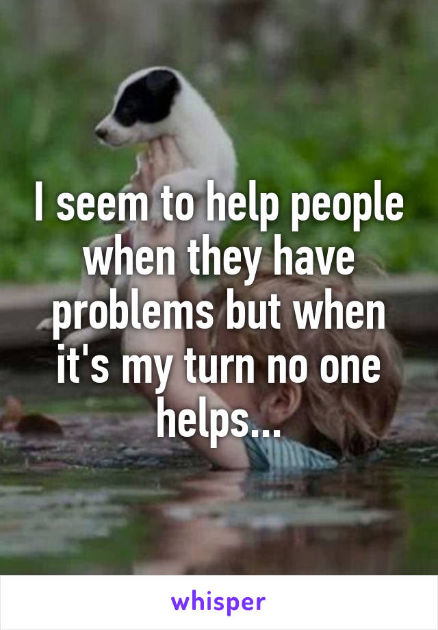 I seem to help people when they have problems but when it's my turn no one helps...