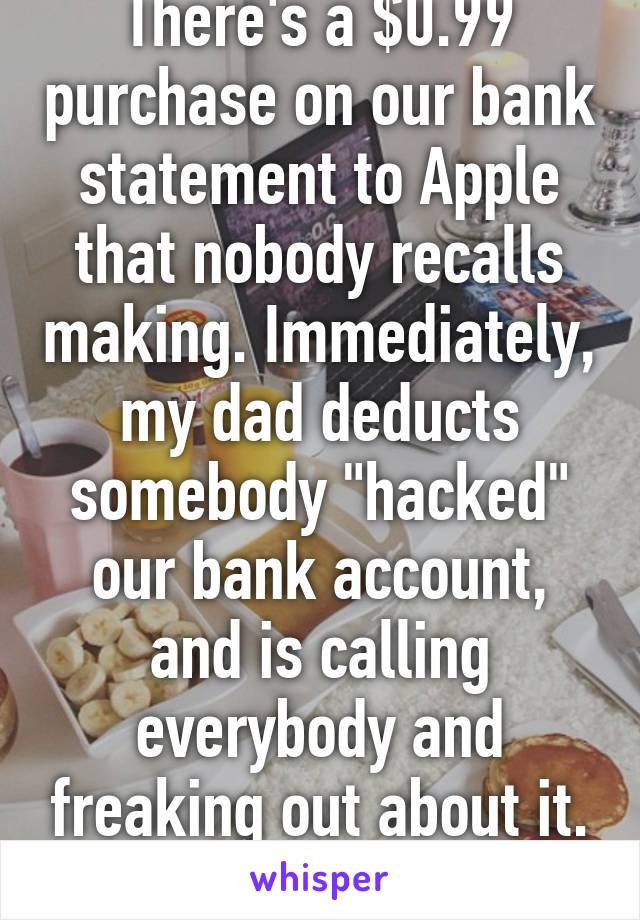 There's a $0.99 purchase on our bank statement to Apple that nobody recalls making. Immediately, my dad deducts somebody "hacked" our bank account, and is calling everybody and freaking out about it.
Goodness...