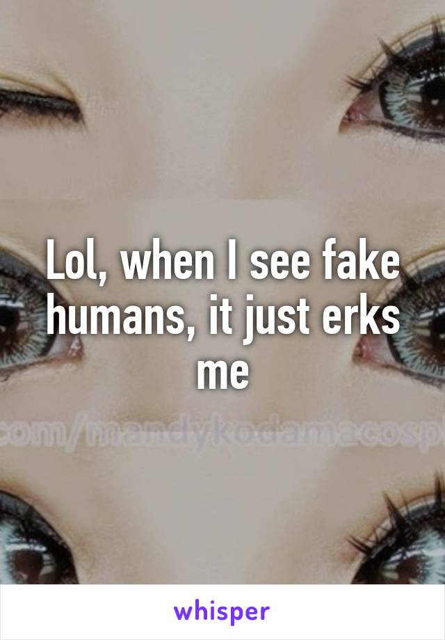 Lol, when I see fake humans, it just erks me