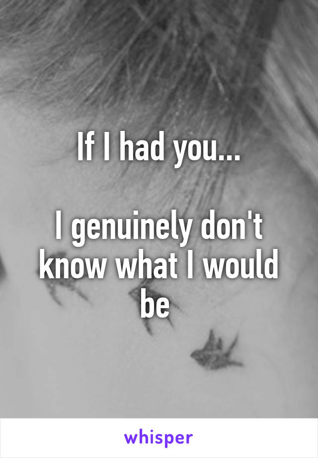 If I had you...

I genuinely don't know what I would be 