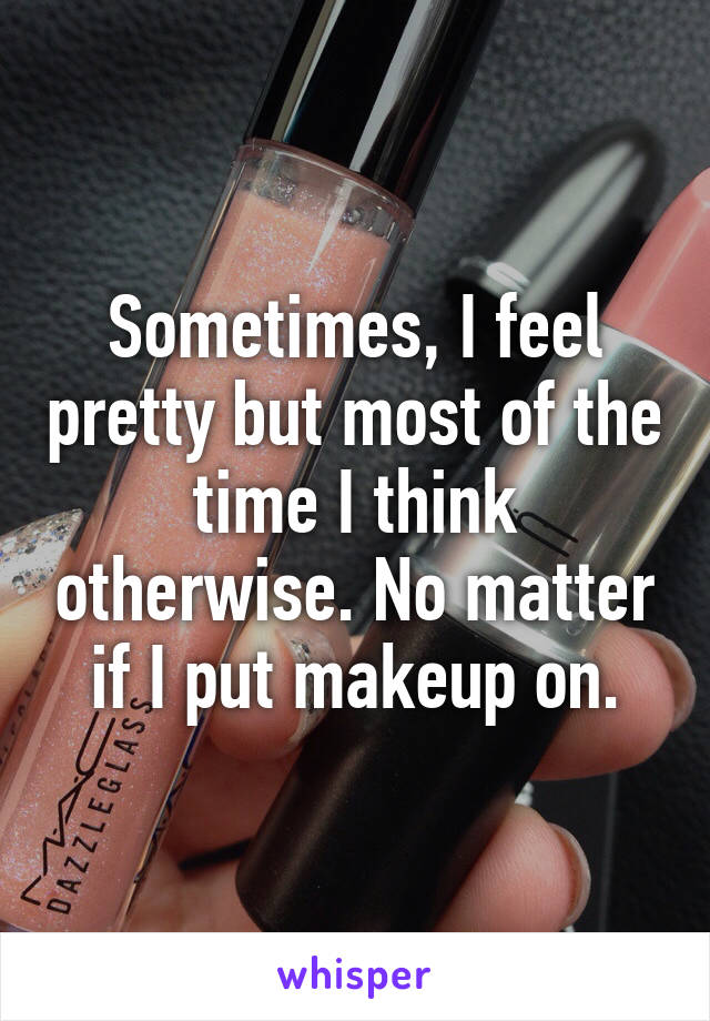 Sometimes, I feel pretty but most of the time I think otherwise. No matter if I put makeup on.