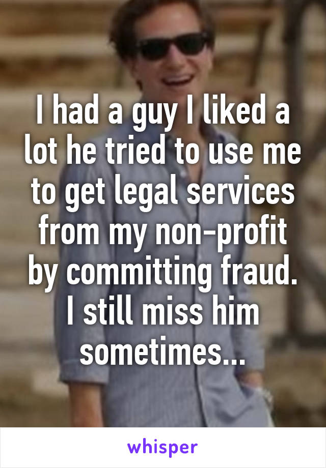 I had a guy I liked a lot he tried to use me to get legal services from my non-profit by committing fraud. I still miss him sometimes...